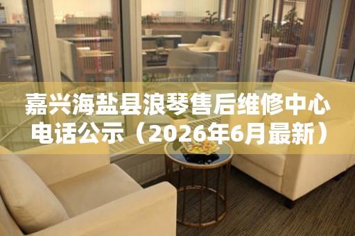 嘉兴海盐县浪琴售后维修中心电话公示（2026年6月最新）