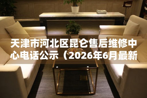 天津市河北区昆仑售后维修中心电话公示（2026年6月最新）
