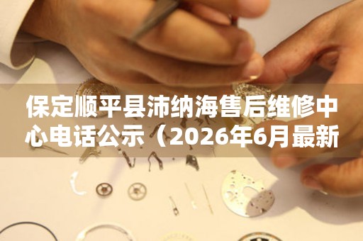 保定顺平县沛纳海售后维修中心电话公示（2026年6月最新）