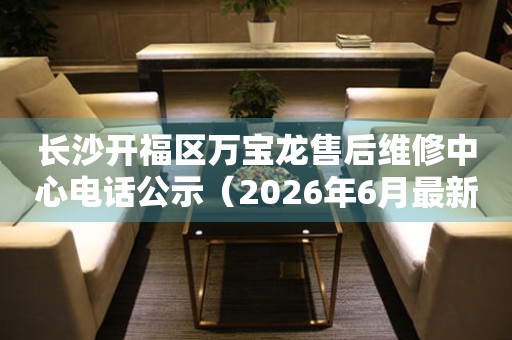 长沙开福区万宝龙售后维修中心电话公示（2026年6月最新）