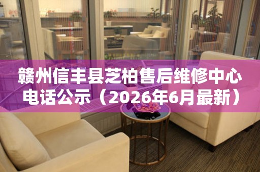 赣州信丰县芝柏售后维修中心电话公示（2026年6月最新）