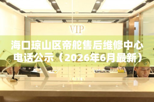 海口琼山区帝舵售后维修中心电话公示（2026年6月最新）