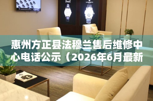 惠州方正县法穆兰售后维修中心电话公示（2026年6月最新）