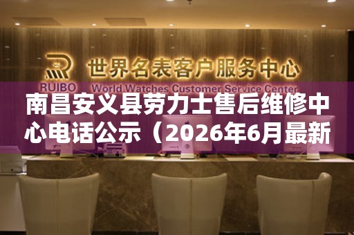 南昌安义县劳力士售后维修中心电话公示（2026年6月最新）