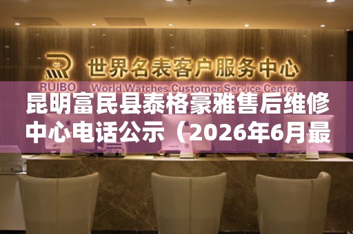 昆明富民县泰格豪雅售后维修中心电话公示（2026年6月最新）