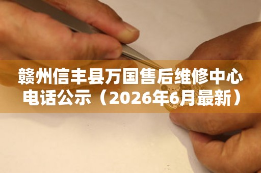 赣州信丰县万国售后维修中心电话公示（2026年6月最新）