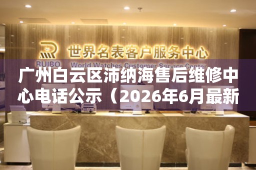广州白云区沛纳海售后维修中心电话公示（2026年6月最新）