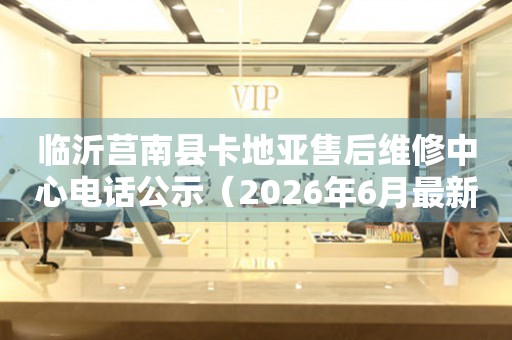 临沂莒南县卡地亚售后维修中心电话公示（2026年6月最新）