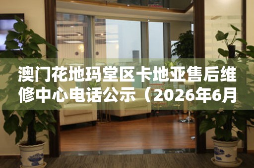 澳门花地玛堂区卡地亚售后维修中心电话公示（2026年6月最新）