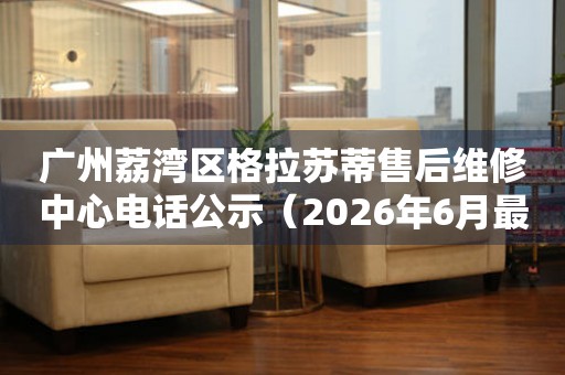 广州荔湾区格拉苏蒂售后维修中心电话公示（2026年6月最新）
