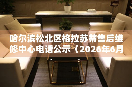 哈尔滨松北区格拉苏蒂售后维修中心电话公示（2026年6月最新）
