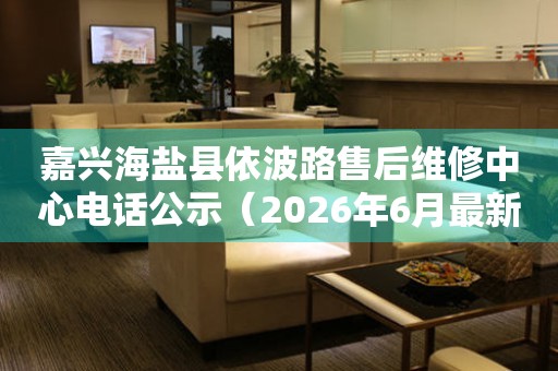 嘉兴海盐县依波路售后维修中心电话公示（2026年6月最新）