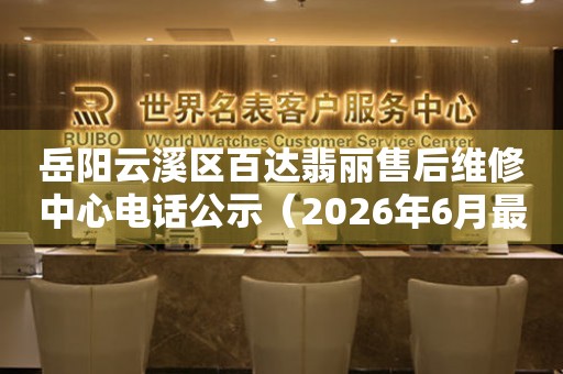 岳阳云溪区百达翡丽售后维修中心电话公示（2026年6月最新）