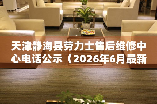 天津静海县劳力士售后维修中心电话公示（2026年6月最新）