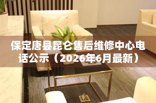 保定唐县昆仑售后维修中心电话公示（2026年6月最新）