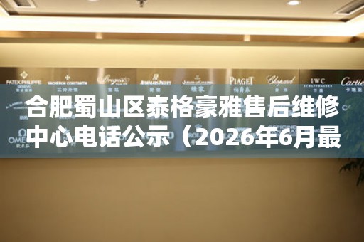 合肥蜀山区泰格豪雅售后维修中心电话公示（2026年6月最新）