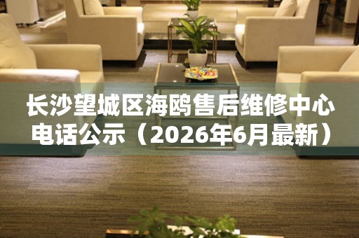 长沙望城区海鸥售后维修中心电话公示（2026年6月最新）