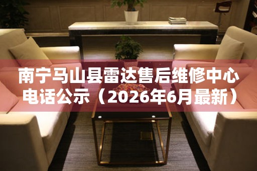 南宁马山县雷达售后维修中心电话公示（2026年6月最新）