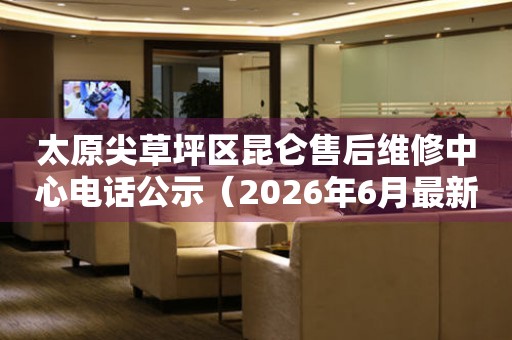 太原尖草坪区昆仑售后维修中心电话公示（2026年6月最新）