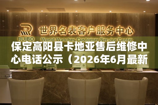 保定高阳县卡地亚售后维修中心电话公示（2026年6月最新）