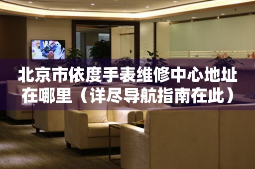 北京市依度手表维修中心地址在哪里（详尽导航指南在此）