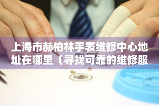 上海市赫柏林手表维修中心地址在哪里（寻找可靠的维修服务不再难）