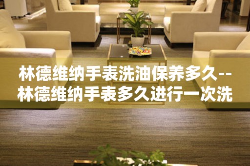  林德维纳手表洗油保养多久--林德维纳手表多久进行一次洗油保养 手表维修知识库