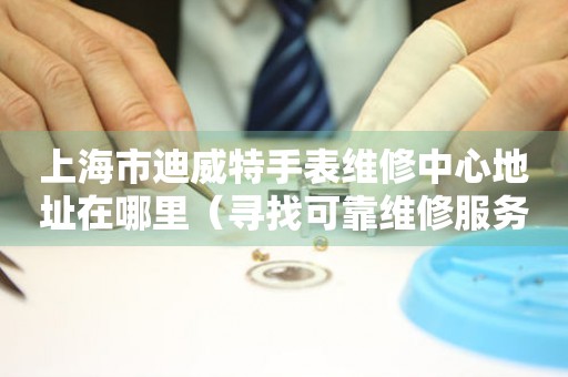 上海市迪威特手表维修中心地址在哪里（寻找可靠维修服务不再难）