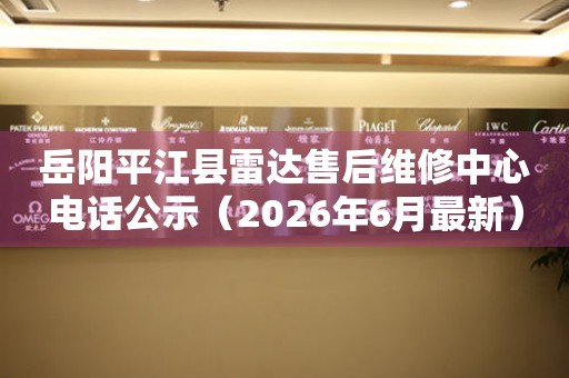 岳阳平江县雷达售后维修中心电话公示（2026年6月最新）