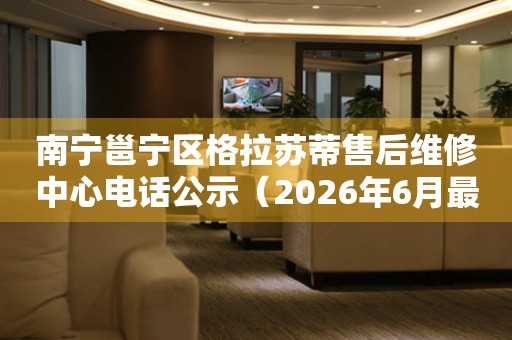 南宁邕宁区格拉苏蒂售后维修中心电话公示（2026年6月最新）