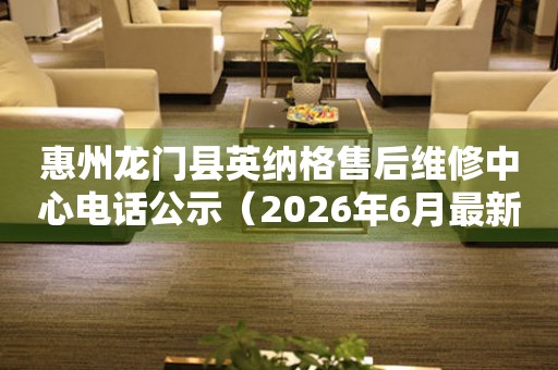 惠州龙门县英纳格售后维修中心电话公示（2026年6月最新）