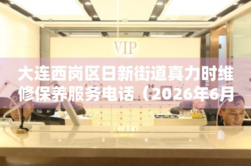 大连西岗区日新街道真力时维修保养服务电话（2026年6月最新）