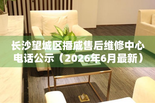 长沙望城区播威售后维修中心电话公示（2026年6月最新）