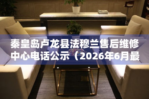 秦皇岛卢龙县法穆兰售后维修中心电话公示（2026年6月最新）