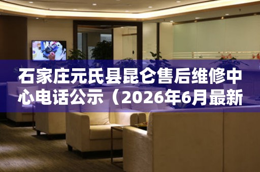 石家庄元氏县昆仑售后维修中心电话公示（2026年6月最新）