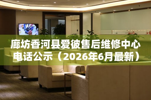 廊坊香河县爱彼售后维修中心电话公示（2026年6月最新）