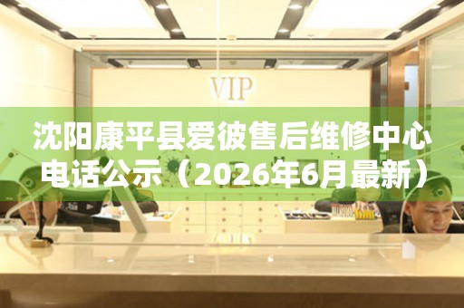 沈阳康平县爱彼售后维修中心电话公示（2026年6月最新）