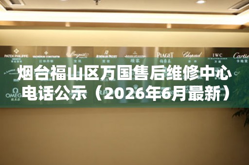 烟台福山区万国售后维修中心电话公示（2026年6月最新）