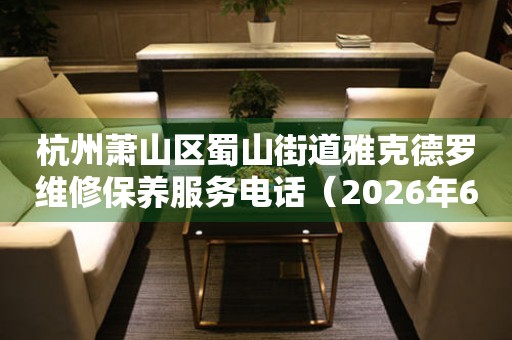 杭州萧山区蜀山街道雅克德罗维修保养服务电话（2026年6月最新）
