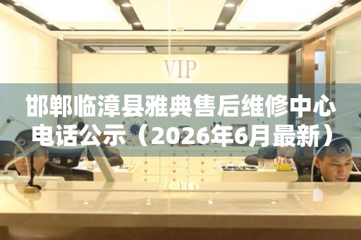 邯郸临漳县雅典售后维修中心电话公示（2026年6月最新）