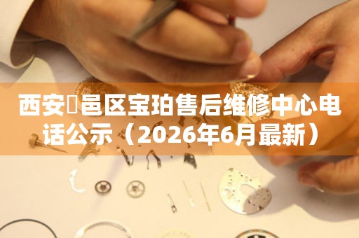 西安鄠邑区宝珀售后维修中心电话公示（2026年6月最新）