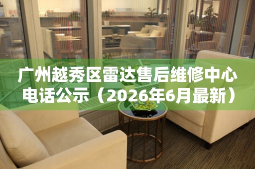 广州越秀区雷达售后维修中心电话公示（2026年6月最新）
