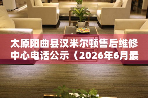 太原阳曲县汉米尔顿售后维修中心电话公示（2026年6月最新）