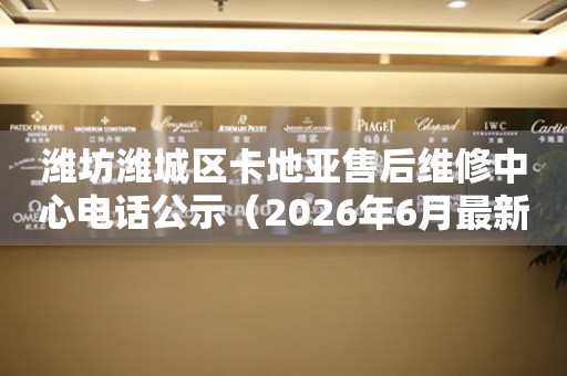 潍坊潍城区卡地亚售后维修中心电话公示（2026年6月最新）