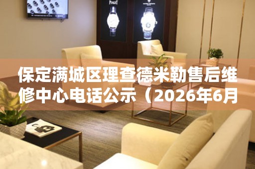 保定满城区理查德米勒售后维修中心电话公示（2026年6月最新）