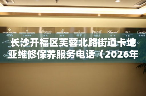 长沙开福区芙蓉北路街道卡地亚维修保养服务电话（2026年6月最新）