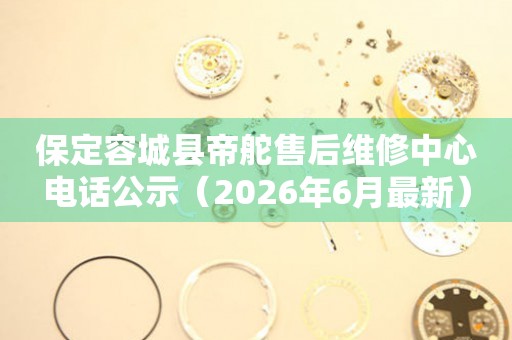 保定容城县帝舵售后维修中心电话公示（2026年6月最新）