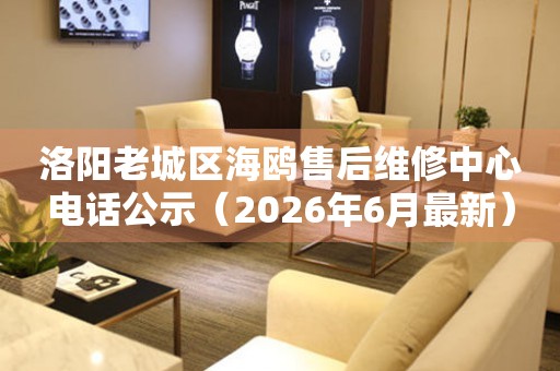 洛阳老城区海鸥售后维修中心电话公示（2026年6月最新）