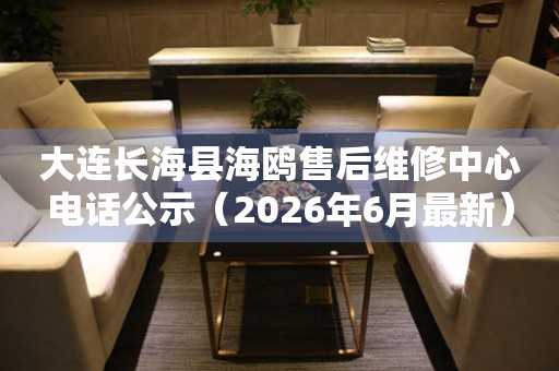 大连长海县海鸥售后维修中心电话公示（2026年6月最新）