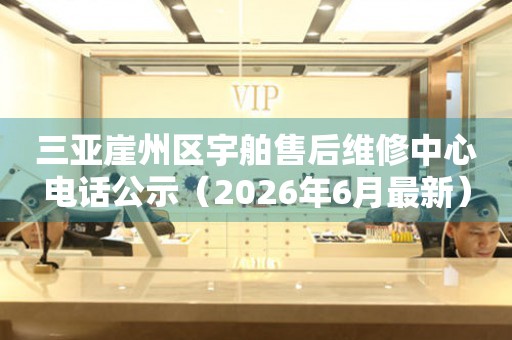 三亚崖州区宇舶售后维修中心电话公示（2026年6月最新）